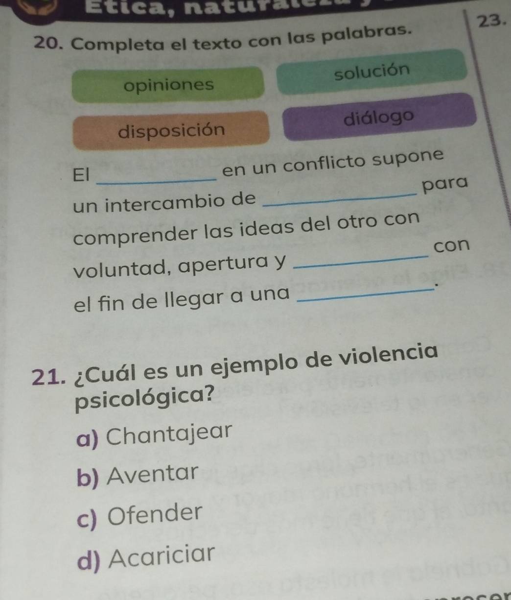 Etica, naturalca,
23.
20. Completa el texto con las palabras.
solución
opiniones
disposición diálogo
El_
en un conflicto supone
un intercambio de _para
_
comprender las ideas del otro con
con
voluntad, apertura y
el fin de llegar a una
_.
21. ¿Cuál es un ejemplo de violencia
psicológica?
a) Chantajear
b) Aventar
c) Ofender
d) Acariciar