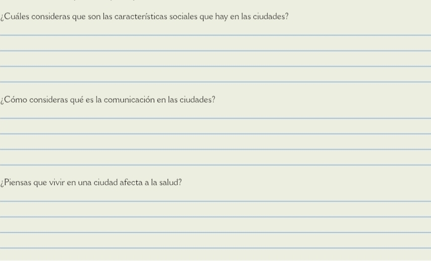 ¿Cuáles consideras que son las características sociales que hay en las ciudades? 
_ 
_ 
_ 
_ 
¿Cómo consideras qué es la comunicación en las ciudades? 
_ 
_ 
_ 
_ 
¿Piensas que vivir en una ciudad afecta a la salud? 
_ 
_ 
_ 
_