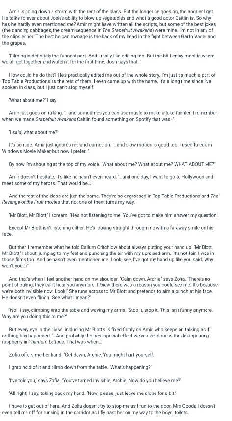 Amir is going down a storm with the rest of the class. But the longer he goes on, the angrier I get.
He talks forever about Josh's ability to blow up vegetables and what a good actor Caitlin is. So why
has he hardly even mentioned me? Amir might have written all the scripts, but some of the best jokes
(the dancing cabbages, the dream sequence in The Grapefruit Awakens) were mine. I'm not in any of
the clips either. The best he can manage is the back of my head in the fight between Garth Vader and
the grapes.
'Filming is definitely the funnest part. And I really like editing too. But the bit I enjoy most is where
we all get together and watch it for the first time, Josh says that...'
How could he do that? He's practically edited me out of the whole story. I'm just as much a part of
Top Table Productions as the rest of them. I even came up with the name. It's a long time since I've
spoken in class, but I just can't stop myself.
'What about me?' I say.
Amir just goes on talking. ‘...and sometimes you can use music to make a joke funnier. I remember
when we made Grapefruit Awakens Caitlin found something on Spotify that was..'
'I said, what about me?'
It's so rude. Amir just ignores me and carries on. '...and slow motion is good too, I used to edit in
Windows Movie Maker, but now I prefer...'
By now I'm shouting at the top of my voice. 'What about me? What about me? WHAT ABOUT ME?'
Amir doesn't hesitate. It's like he hasn't even heard. "...and one day, I want to go to Hollywood and
meet some of my heroes. That would be...
And the rest of the class are just the same. They're so engrossed in Top Table Productions and The
Revenge of the Fruit movies that not one of them turns my way.
'Mr Blott, Mr Blott,’ I scream. ‘He’s not listening to me. You’ve got to make him answer my question.’
Except Mr Blott isn't listening either. He's looking straight through me with a faraway smile on his
face.
But then I remember what he told Callum Critchlow about always putting your hand up. ‘Mr Blott,
Mr Blott,' I shout, jumping to my feet and punching the air with my upraised arm. 'It's not fair. I was in
those films too. And he hasn't even mentioned me. Look, see, I've got my hand up like you said. Why
won't you...?'
And that's when I feel another hand on my shoulder. 'Calm down, Archie,' says Zofia. 'There's no
point shouting, they can't hear you anymore. I knew there was a reason you could see me. It's because
we're both invisible now. Look!' She runs across to Mr Blott and pretends to aim a punch at his face.
He doesn't even flinch. 'See what I mean?'
'No!' I say, climbing onto the table and waving my arms. 'Stop it, stop it. This isn't funny anymore.
Why are you doing this to me?'
But every eye in the class, including Mr Blott's is fixed firmly on Amir, who keeps on talking as if
nothing has happened. “...And probably the best special effect we've ever done is the disappearing
raspberry in Phantom Lettuce. That was when..'
Zofia offers me her hand. ‘Get down, Archie. You might hurt yourself.
I grab hold of it and climb down from the table. 'What’s happening?’
'I've told you,' says Zofia. 'You've turned invisible, Archie. Now do you believe me?'
'All right,' I say, taking back my hand. 'Now, please, just leave me alone for a bit.'
I have to get out of here. And Zofia doesn't try to stop me as I run to the door. Mrs Goodall doesn't
even tell me off for running in the corridor as I fly past her on my way to the bovs' toilets.