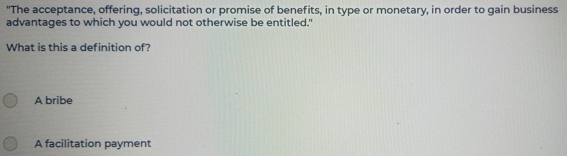 "The acceptance, offering, solicitation or promise of benefits, in type or monetary, in order to gain business
advantages to which you would not otherwise be entitled."
What is this a definition of?
A bribe
A facilitation payment