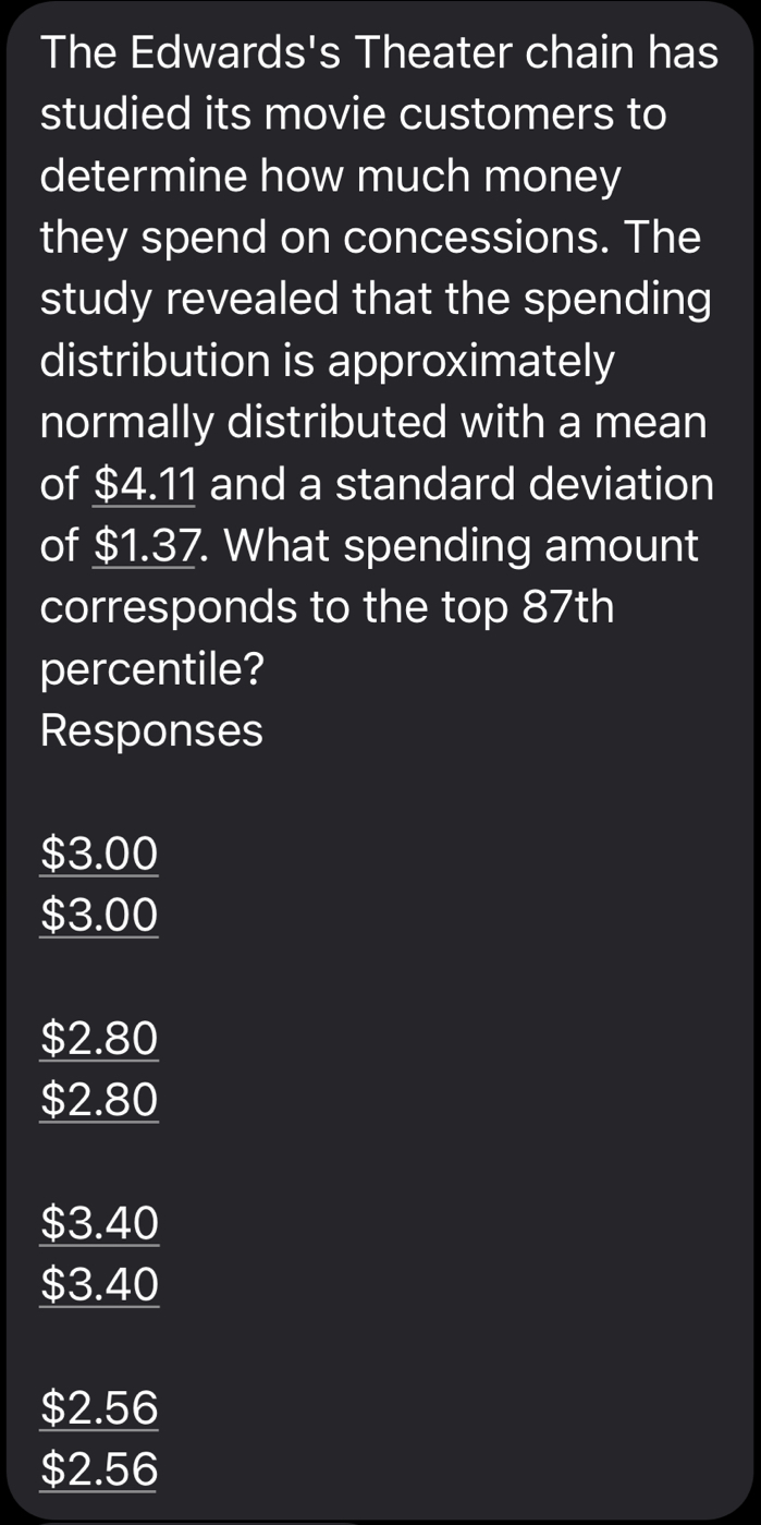 The Edwards's Theater chain has
studied its movie customers to
determine how much money
they spend on concessions. The
study revealed that the spending
distribution is approximately
normally distributed with a mean
of $4.11 and a standard deviation
of $1.37. What spending amount
corresponds to the top 87th
percentile?
Responses
$3.00
$3.00
$2.80
$2.80
$3.40
$3.40
$2.56
$2.56