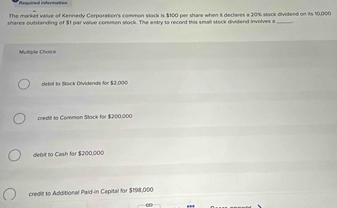 Required information
The market value of Kennedy Corporation's common stock is $100 per share when it declares a 20% stock dividend on its 10,000
shares outstanding of $1 par value common stock. The entry to record this small stock dividend involves a_
Multiple Choice
debit to Stock Dividends for $2,000
credit to Common Stock for $200,000
debit to Cash for $200,000
credit to Additional Paid-in Capital for $198,000