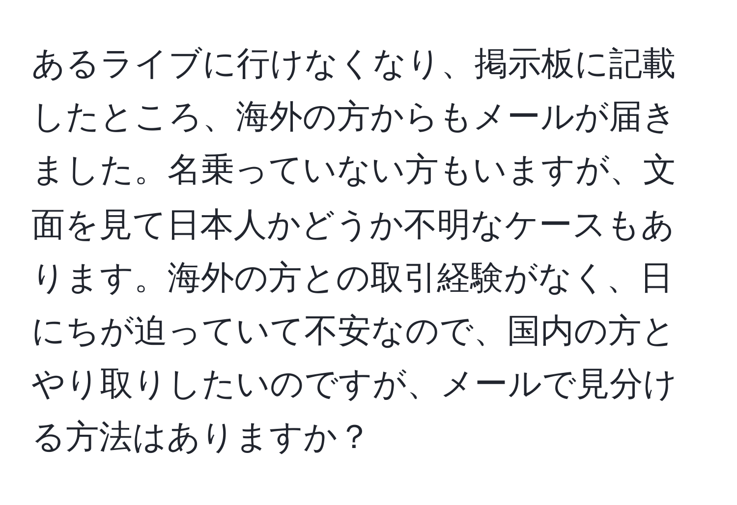 あるライブに行けなくなり、掲示板に記載したところ、海外の方からもメールが届きました。名乗っていない方もいますが、文面を見て日本人かどうか不明なケースもあります。海外の方との取引経験がなく、日にちが迫っていて不安なので、国内の方とやり取りしたいのですが、メールで見分ける方法はありますか？