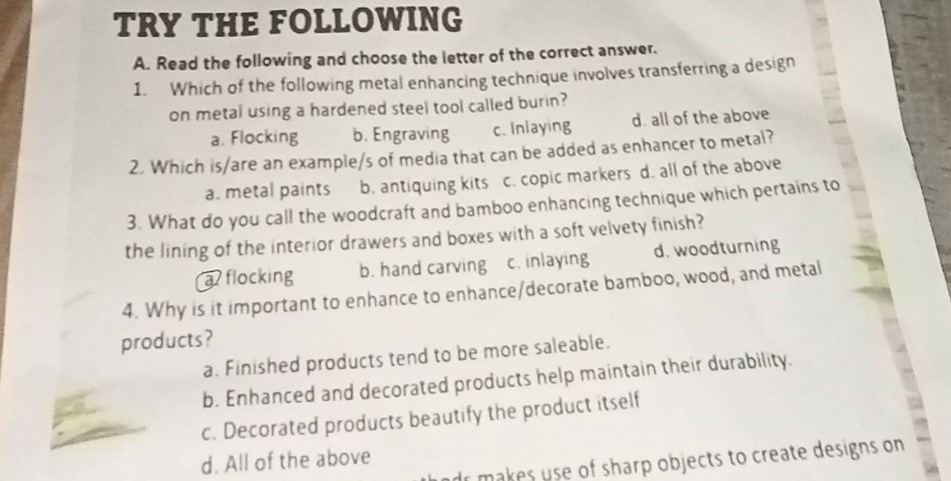 TRY THE FOLLOWING
A. Read the following and choose the letter of the correct answer.
1. Which of the following metal enhancing technique involves transferring a design
on metal using a hardened steel tool called burin?
a. Flocking b. Engraving c. Inlaying d. all of the above
2. Which is/are an example/s of media that can be added as enhancer to metal?
a. metal paints b. antiquing kits c. copic markers d. all of the above
3. What do you call the woodcraft and bamboo enhancing technique which pertains to
the lining of the interior drawers and boxes with a soft velvety finish?
a flocking b. hand carving c. inlaying d. woodturning
4. Why is it important to enhance to enhance/decorate bamboo, wood, and metal
products?
a. Finished products tend to be more saleable.
b. Enhanced and decorated products help maintain their durability.
c. Decorated products beautify the product itself
d. All of the above
dr makes use of sharp objects to create designs on
