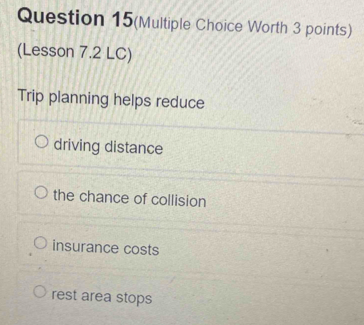 Question 15(Multiple Choice Worth 3 points)
(Lesson 7.2 LC)
Trip planning helps reduce
driving distance
the chance of collision
insurance costs
rest area stops