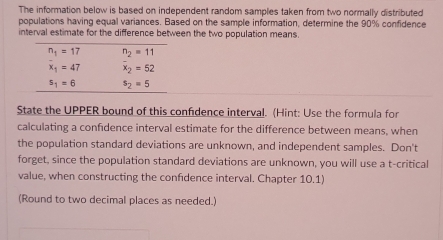 The information below is based on independent random samples taken from two normally distributed
populations having equal variances. Based on the sample information, determine the 90% confidence
interval estimate for the difference between the two population means.
State the UPPER bound of this confidence interval. (Hint: Use the formula for
calculating a confidence interval estimate for the difference between means, when
the population standard deviations are unknown, and independent samples. Don't
forget, since the population standard deviations are unknown, you will use a t-critical
value, when constructing the confidence interval. Chapter 10.1)
(Round to two decimal places as needed.)