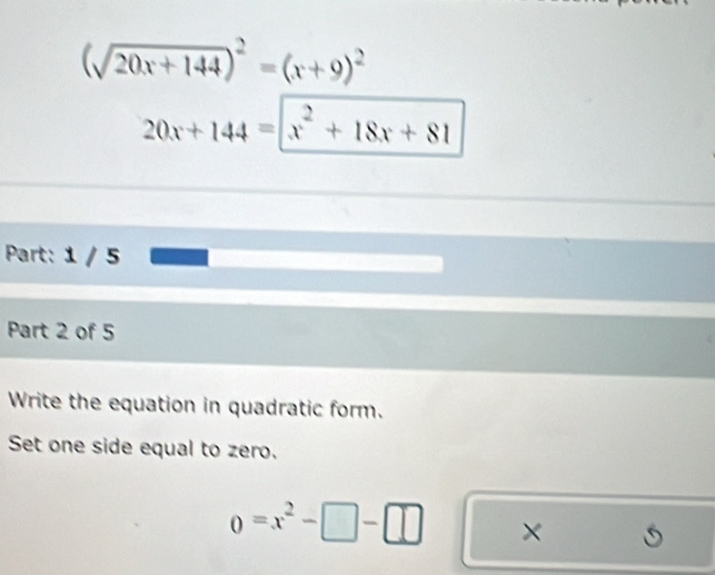 (sqrt(20x+144))^2=(x+9)^2
20x+144=|x^2+18x+81
Part: 1 / 5
Part 2 of 5
Write the equation in quadratic form.
Set one side equal to zero.
0=x^2-□ -□ ×