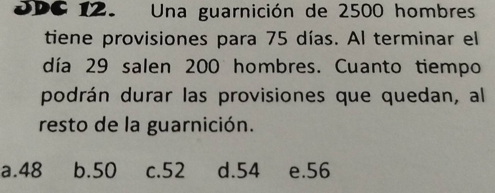 DDC 12. Una guarnición de 2500 hombres
tiene provisiones para 75 días. Al terminar el
día 29 salen 200 hombres. Cuanto tiempo
podrán durar las provisiones que quedan, al
resto de la guarnición.
a. 48 b. 50 c. 52 d. 54 e. 56