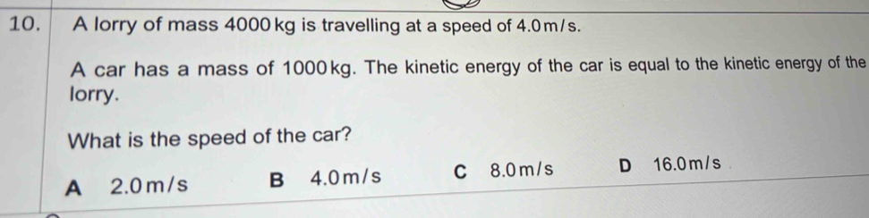 A lorry of mass 4000kg is travelling at a speed of 4.0m/s.
A car has a mass of 1000kg. The kinetic energy of the car is equal to the kinetic energy of the
lorry.
What is the speed of the car?
A 2.0 m/s B 4.0 m /s C 8.0 m/s D 16.0 m/s