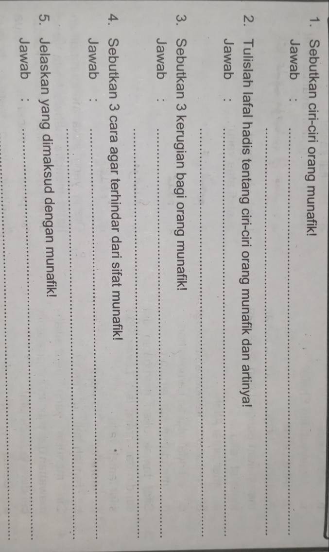 Sebutkan ciri-ciri orang munafik! 
Jawab :_ 
_ 
2. Tulislah lafal hadis tentang ciri-ciri orang munafik dan artinya! 
Jawab :_ 
_ 
3. Sebutkan 3 kerugian bagi orang munafik! 
Jawab :_ 
_ 
4. Sebutkan 3 cara agar terhindar dari sifat munafik! 
Jawab : 
_ 
_ 
_ 
5. Jelaskan yang dimaksud dengan munafik! 
Jawab : 
_