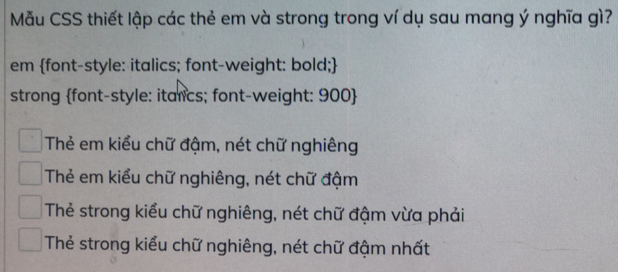 Mẫu CSS thiết lập các thẻ em và strong trong ví dụ sau mang ý nghĩa gì?
em font-style: italics; font-weight: bold;
strong font-style: italics; font-weight: 900 
Thẻ em kiểu chữ đậm, nét chữ nghiêng
Thẻ em kiểu chữ nghiêng, nét chữ đậm
Thẻ strong kiểu chữ nghiêng, nét chữ đậm vừa phải
Thẻ strong kiểu chữ nghiêng, nét chữ đậm nhất