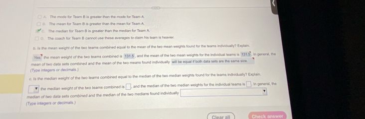 A. The mode for Team B is greater than the mode for Team A.
(. The mean for Team B is greater than the mean for Team A.
C. The median for Team B is greater than the median for Team A
(. The coach for Team B cannot use these averages to claim his team is heavier.
b. its the mean weight of the two teams combined equal to the mean of the two mean weights found for the teams individually? Explain.
Yes;" the mean weight of the two teams combined is 131.5 , and the mean of the two mean weights for the individual teams is 131.5°. In general, the
mean of two data sets combined and the mean of the two means found individually will be equal if both data sets are the same size
(Type integers or decimals.)
c. Is the median weight of the two teams combined equal to the median of the two median weights found for the teams individually? Explain.
the median weight of the two teams combined is □ , and the median of the two median weights for the individual teams is □. In general, the
median of two data sets combined and the median of the two medians found individually '
(Type integers or decimals.)
Clear all Check