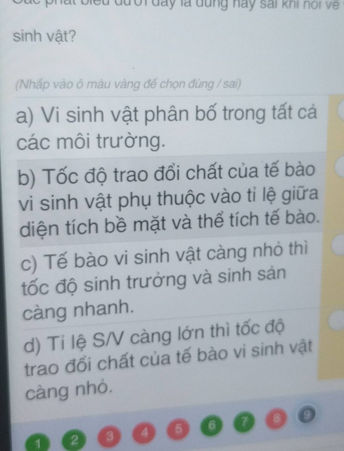 đư ời đay là đung hay sai khi noi về 
sinh vật? 
(Nhấp vào ô màu vàng để chọn đúng / sai) 
a) Vi sinh vật phân bố trong tất cả 
các môi trường. 
b) Tốc độ trao đổi chất của tế bào 
vi sinh vật phụ thuộc vào tỉ lệ giữa 
diện tích bề mặt và thể tích tế bào. 
c) Tế bào vi sinh vật càng nhỏ thì 
ốc độ sinh trưởng và sinh sản 
càng nhanh. 
d) Tỉ lệ S/V càng lớn thì tốc độ 
trao đổi chất của tế bào vi sinh vật 
càng nhỏ.
1 2 3 4 5