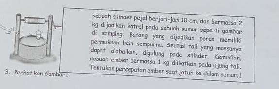 sebuah silinder pejal berjari-jari 10 cm, dan bermassa 2
kg dijadikan katrol pada sebuah sumur seperti gambar 
di samping. Batang yang dijadikan poros memiliki 
permukaan licin sempurna. Seutas tali yang massanya 
dapat diabaikan, digulung pada silinder. Kemudian, 
sebuah ember bermassa 1 kg diikatkan pada ujung tali. 
Tentukan percepatan ember saat jatuh ke dalam sumur..! 
3. Perhatikan Gambar !