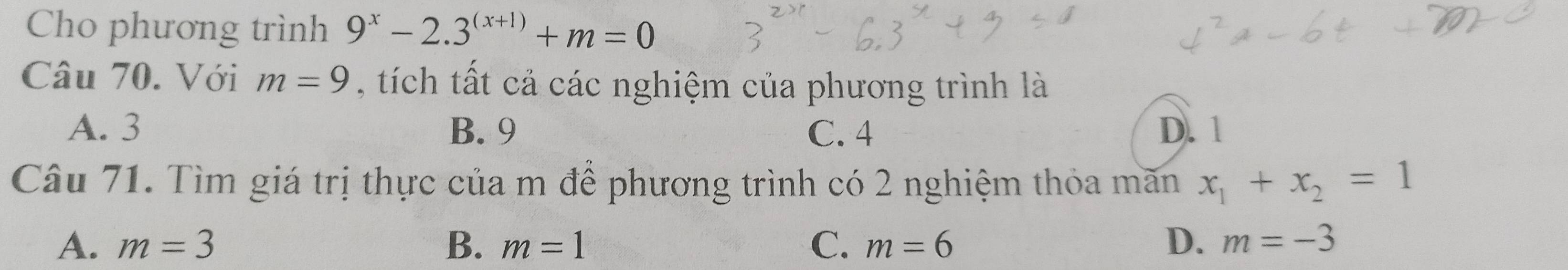 Cho phương trình 9^x-2.3^((x+1))+m=0
Câu 70. Với m=9 , tí ch tất cả các nghiệm của phương trình là
A. 3 B. 9 C. 4 D. 1
Câu 71. Tìm giá trị thực của m để phương trình có 2 nghiệm thỏa mãn x_1+x_2=1
A. m=3 B. m=1 C. m=6 D. m=-3