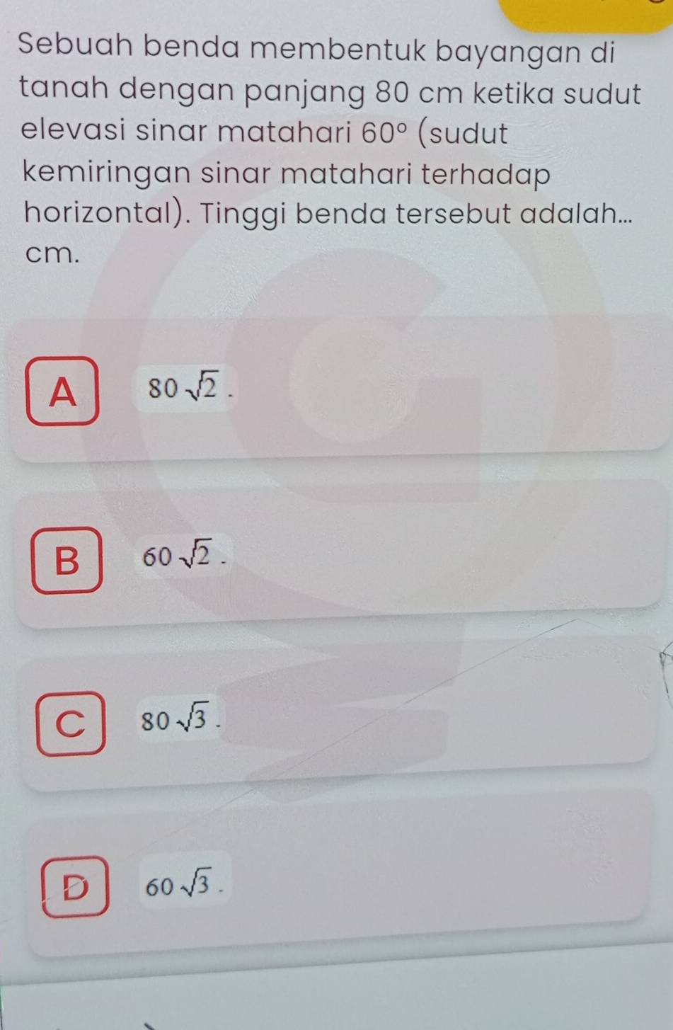 Sebuah benda membentuk bayangan di
tanah dengan panjang 80 cm ketika sudut
elevasi sinar matahari 60° (sudut
kemiringan sinar matahari terhadap 
horizontal). Tinggi benda tersebut adalah...
cm.
A 80sqrt(2).
B 60sqrt(2).
C 80sqrt(3).
D 60sqrt(3).