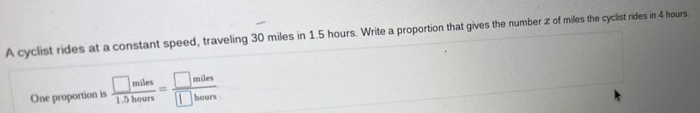 A cyclist rides at a constant speed, traveling 30 miles in 1.5 hours. Write a proportion that gives the number x of miles the cyclist rides in 4 hours. 
One proportion is  □ miles/1.5hours = □ miles/□ hours 