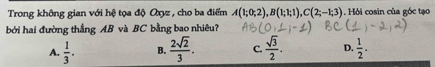 Trong không gian với hệ tọa độ Oxyz , cho ba điểm A(1;0;2), B(1;1;1), C(2;-1;3). Hỏi cosin của góc tạo
bởi hai đường thẳng AB và BC bằng bao nhiêu?
D.
A.  1/3 .  2sqrt(2)/3 .  sqrt(3)/2 .  1/2 . 
B.
C.