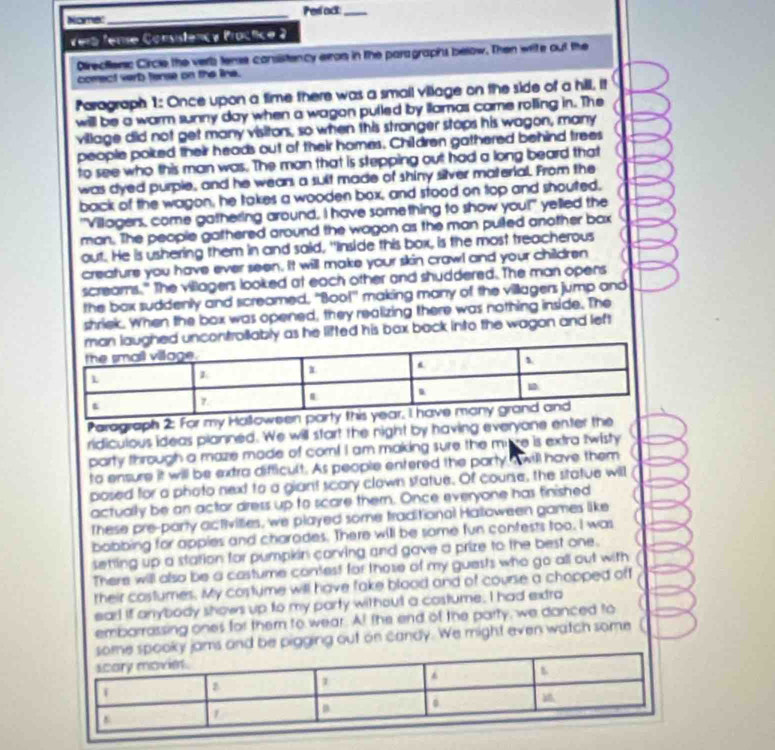 Nome:_ Perlact:_
Veró fere Consistency Practice 2
Directenc Circle the verb temse consistency eron in the paragraphs below. Then write out the
comect verb tense on the lina.
Paragraph 1: Once upon a time there was a smail village on the side of a hill, it
willl be a warm sunny day when a wagon putled by illamas came rolling in. The
village did not get many visitons, so when this stranger stops his wagon, many
people poiked their heads out of their homes. Children gathered behind trees
to see who this man was. The man that is stepping out had a long beard that
was dyed purple, and he wean a suit made of shiny silver material. From the
back of the wagon, he takes a wooden box, and stood on top and shouted.
"Villagers, come gathering around, I have something to show you!" yelled the
man. The people gathered around the wagon as the man pulled another bax
out. He is ushering them in and said, "Inside this box, is the most treacherous
creature you have ever seen. It will make your skin crawl and your children
screams." The villagers looked at each other and shuddered. The man opens
the bax suddenly and screamed, "Boo!" making many of the villagers jump and
shriek. When the box was opened, they realizing there was nothing inside. The
llably as he lifted his bax back into the wagon and left
Parograph 2: For my Hallowe
ridiculous ideas planned. We will start the night by having everyone enter the
party through a maze made of com! I am making sure the mire is extra twisty
to ensure it will be extra difficult. As people entered the party s will have them
posed for a photo next to a giant scary clown statue. Of course, the sitatue will
actually be an actor dress up to scare themn. Once everyone has finished
These pre-party activilties, we played some traditional Halloween games like
bobbing for appies and charodes. There will be some fun contests too. I was
setting up a station for pumpkin carving and gave a prize to the best one.
There will also be a castume contest for those of my guests who go all out with
their castumes. My costume will have fake blood and of course a chopped off
eart if anybody shows up to my party without a costume. I had extra
embarrassing ones for them to wear. At the end of the party, we danced to
jams and be pigging out on candy. We might even watch some