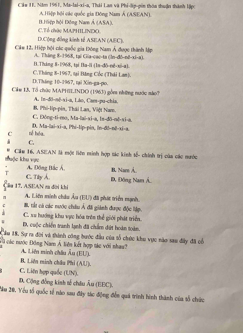 Năm 1961, Ma-lai-xi-a, Thái Lan và Phi-líp-pin thỏa thuận thành lập:
A.Hiệp hội các quốc gia Đông Nam Á (ASEAN).
B.Hiệp hội Đông Nam Á (ASA).
C.Tổ chức MAPHILINDO.
D.Cộng đồng kinh tế ASEAN (AEC).
Câu 12. Hiệp hội các quốc gia Đông Nam Á được thành lập
A. Tháng 8-1968, tại Gia-cac-ta (In-đô-nê-xi-a).
B.Tháng 8-1968, tại Ba-li (In-đô-nê-xi-a).
C.Tháng 8-1967, tại Băng Cốc (Thái Lan).
D.Tháng 10-1967, tại Xin-ga-po.
Câu 13. Tổ chức MAPHILINDO (1963) gồm những nước nào?
A. In-đô-nê-xi-a, Lào, Cam-pu-chia.
B. Phi-líp-pin, Thái Lan, Việt Nam.
C. Đông-ti-mo, Ma-lai-xi-a, In-đô-nê-xi-a.
D. Ma-lai-xi-a, Phi-líp-pin, In-đô-nê-xi-a.
C tế hóa.
â C.
'  Câu 16. ASEAN là một liên minh hợp tác kinh tế- chính trị của các nước
thuộc khu vực
A. Đông Bắc Á. B. Nam Á.
T C. Tây Á.
D. Đông Nam Á.
Câu 17. ASEAN ra đời khi
a
n A. Liên minh châu Âu (EU) đã phát triển mạnh.
c B. tất cả các nước châu Á đã giành được độc lập.
à C. xu hướng khu vực hóa trên thế giới phát triển.
u D. cuộc chiến tranh lạnh đã chấm dứt hoàn toàn.
Câu 18. Sự ra đời và thành công bước đầu của tổ chức khu vực nào sau đây đã cổ
vũ các nước Đông Nam Á liên kết hợp tác với nhau?
a A. Liên minh châu Âu (EU).
B. Liên minh châu Phi (AU).
C. Liên hợp quốc (UN).
D. Cộng đồng kinh tế châu Âu (EEC).
2ầu 20. Yếu tố quốc tế nào sau đây tác động đến quá trình hình thành của tổ chức