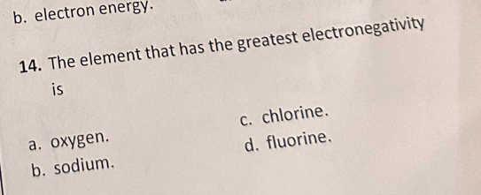 b. electron energy.
14. The element that has the greatest electronegativity
is
a. oxygen. c. chlorine.
b. sodium. d. fluorine.