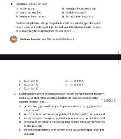 Perhatikan pilihan berikut!
1) Kasih sayang 4) Mengejar kuntungan saja
2) Mematuhi regulasi 5) Mudah menyerah
3) Kemauan bekerja sama 6) Pasrah dalam berusaha
Berdasarkan pilihan di atas, perwujudan keadilan dalam bidang perekonomian
tidak didasarkan pada aspek legal formal saja, tetapi harus disertai dengan
nilai-nilai yang ditunjukkan pada pilihan nomor
Pendidikan Pancasifa untuk SMA/SMK/MA/MAK Kelas X
A. 1), 2), dan 3) D. 3), 5), dan 6)
B. 1), 2), dan 4) E. 4), 5), dan 6)
C. 2), 3), dan 4)
5. Keseimbangan antara hak dan kewajiban antara seorang pekerja dan pen“-
usaha harus dihormati bersama, Berikut ini yang merupakan pene
dari hal tersebut ialah ..... 163/ 256
A. pemberian gaji sesuaí dengan kepatutan standar penggajian dan
minan sosial
B. kesediaan bekerja keras meskipun melebihi batas waktu kerja normal
C. sering mengeluh mengenai gaji akibat perekonomian yang tidak stabil
D. pemerintah membantu subsidi gaji bagi pekerja tetap agar jumlahnya
dá atas rata-rata
E. mengingatkan pekerja agar beretos kerja untuk mencapai target per-
usahaan