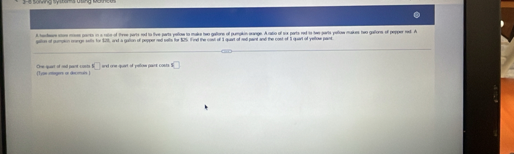 3-6 solving systems Using Mathces 
A haidware stom moxes paints in a ratio of three parts red to five parts yellow to make two gallons of pumpkin orange. A ratio of six parts red to two parts yellow makes two gallons of pepper red. A 
gallon of pumpion orange sells for $28, and a gallon of pepper red sells for $25. Find the cost of 1 quart of red paint and the cost of 1 quart of yellow paint. 
One quart of red paint costs $□ and one quart of yellow paint costs $□
(Type integers or decimals )