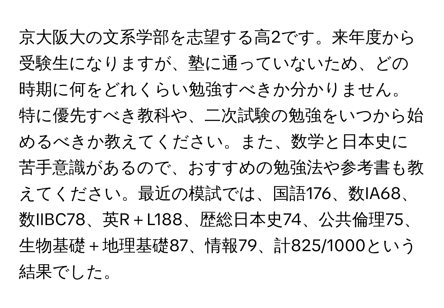 京大阪大の文系学部を志望する高2です。来年度から受験生になりますが、塾に通っていないため、どの時期に何をどれくらい勉強すべきか分かりません。特に優先すべき教科や、二次試験の勉強をいつから始めるべきか教えてください。また、数学と日本史に苦手意識があるので、おすすめの勉強法や参考書も教えてください。最近の模試では、国語176、数IA68、数IIBC78、英R＋L188、歴総日本史74、公共倫理75、生物基礎＋地理基礎87、情報79、計825/1000という結果でした。