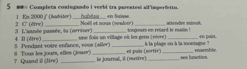 5 ■■ Completa coniugando i verbi tra parentesi all’imperfetto. 
1 En 2000 j' (habiter) __ habitais en Suisse. 
2 C' (être) _Noël et nous (vouloir) _attendre minuit. 
3 L'année passée, tu (arriver) _toujours en retard le matin ! 
4 Il (être) _une fois un village où les gens (vivre) _en paix. 
5 Pendant votre enfance, vous (aller) _ à la plage ou à la montagne ? 
6 Tous les jours, elles (jouer) _et puis (sortir) _ensemble. 
7 Quand il (lire) _le journal, il (mettre) _ses lunettes.