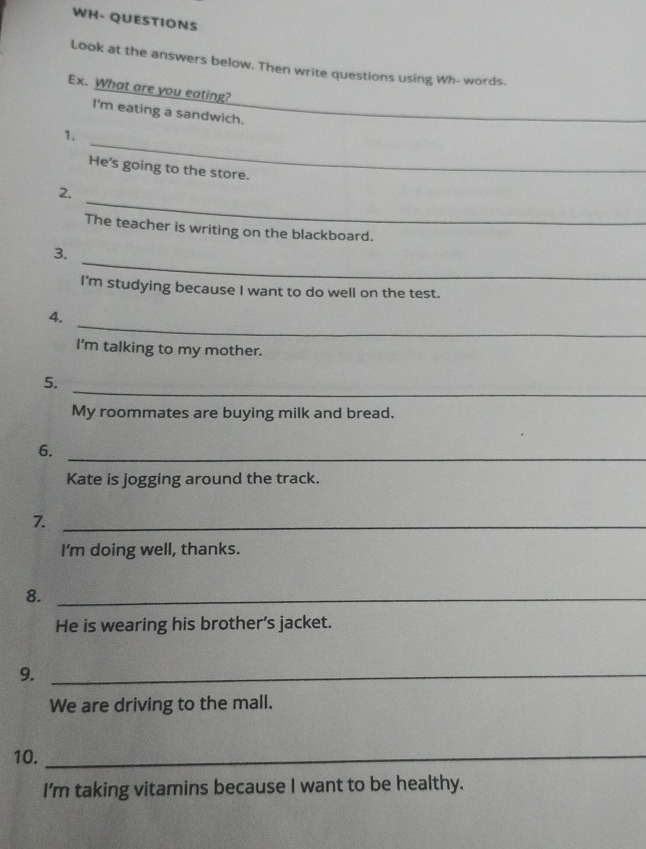 WH- QUESTIONS 
Look at the answers below. Then write questions using Wh- words. 
Ex. What are you eating? 
I'm eating a sandwich. 
_ 
1. 
He's going to the store. 
_ 
2. 
The teacher is writing on the blackboard. 
_ 
3. 
I'm studying because I want to do well on the test. 
_ 
4. 
I'm talking to my mother. 
_ 
5. 
My roommates are buying milk and bread. 
6._ 
Kate is jogging around the track. 
_7 
I’m doing well, thanks. 
8._ 
He is wearing his brother’s jacket. 
9._ 
We are driving to the mall. 
10._ 
I'm taking vitamins because I want to be healthy.