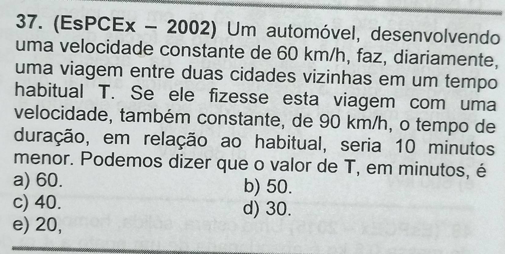 (EsPCEx - 2002) Um automóvel, desenvolvendo
uma velocidade constante de 60 km/h, faz, diariamente,
uma viagem entre duas cidades vizinhas em um tempo
habitual T. Se ele fizesse esta viagem com uma
velocidade, também constante, de 90 km/h, o tempo de
duração, em relação ao habitual, seria 10 minutos
menor. Podemos dizer que o valor de T, em minutos, é
a) 60. b) 50.
c) 40.
d) 30.
e) 20,