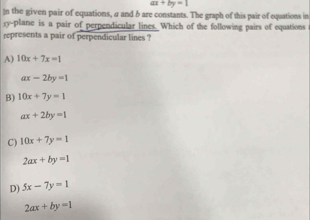 ax+by=1
In the given pair of equations, a and b are constants. The graph of this pair of equations in
xy -plane is a pair of perpendicular lines. Which of the following pairs of equations a
represents a pair of perpendicular lines ?
A) 10x+7x=1
ax-2by=1
B) 10x+7y=1
ax+2by=1
C) 10x+7y=1
2ax+by=1
D) 5x-7y=1
2ax+by=1