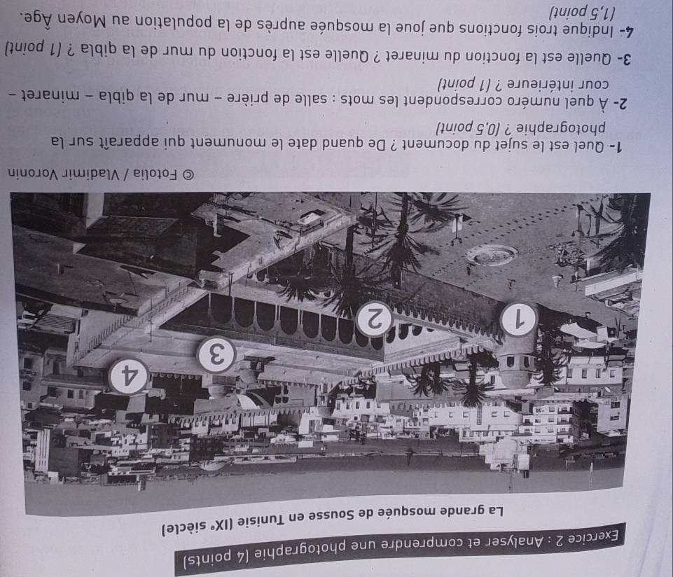 Analyser et comprendre une photographie (4 points) 
isie (IX^e siècle) 
Fotolia / Vladimir Voronin 
1- Quel est le sujet du document ? De quand date le monument qui apparaît sur la 
photographie ? (0,5 point) 
2- À quel numéro correspondent les mots : salle de prière - mur de la qibla - minaret - 
cour intérieure ? (1 point) 
3- Quelle est la fonction du minaret ? Quelle est la fonction du mur de la qibla ? (1 point) 
4- Indique trois fonctions que joue la mosquée auprès de la population au Moyen Âge. 
(1,5 point)