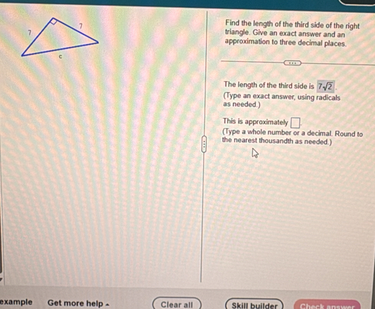 Find the length of the third side of the right 
triangle. Give an exact answer and an 
approximation to three decimal places. 
The length of the third side is 7sqrt(2)
(Type an exact answer, using radicals 
as needed.) 
This is approximately □. 
(Type a whole number or a decimal. Round to 
the nearest thousandth as needed.) 
example Get more help - Clear all Skill builder