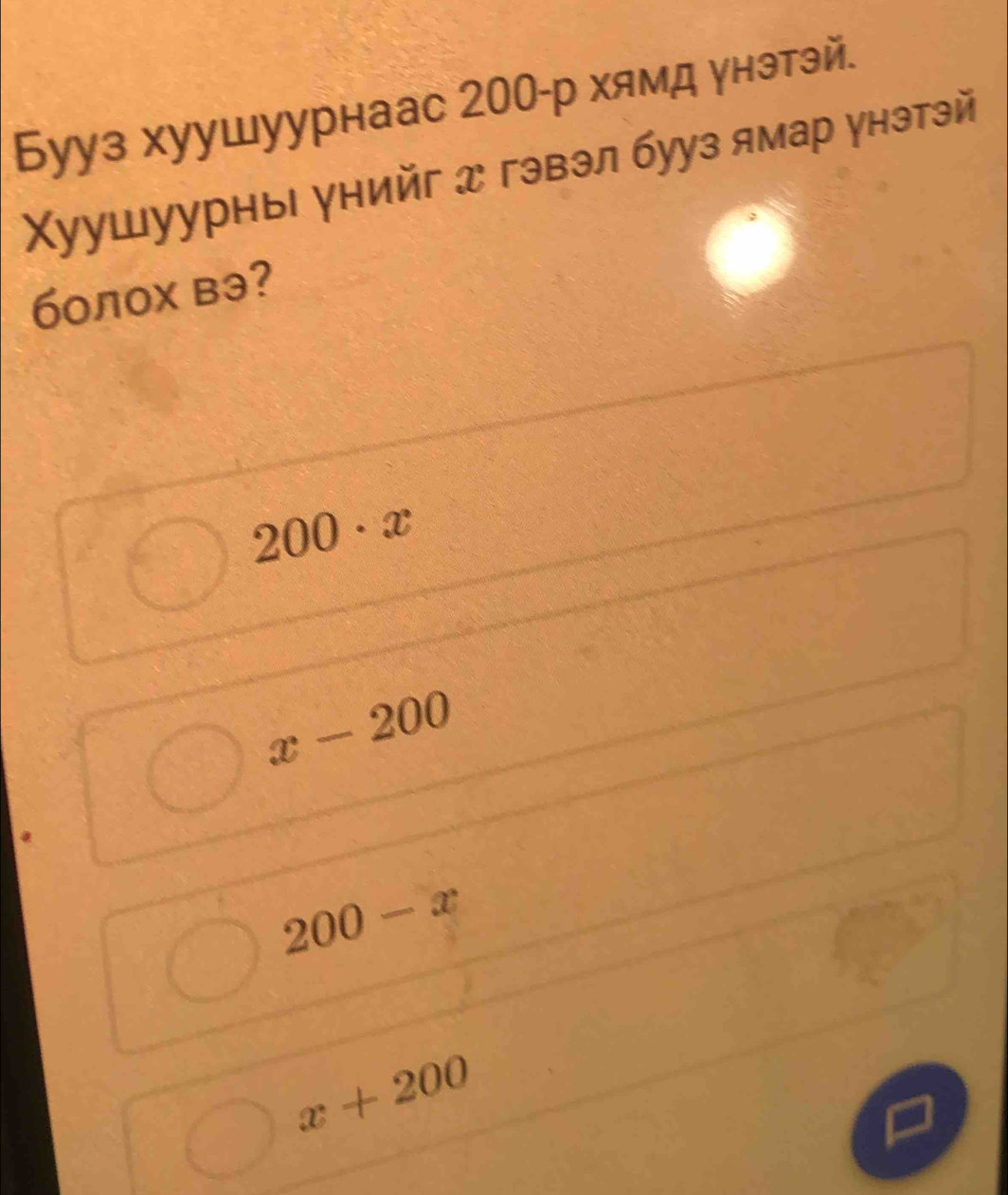 Бууз хуушуурнаас 200 -р хямд унэтэй.
Χуушуурны унийг д гэвэл бууз ямар унэтэй
болох вэ?
200· x
x-200
200-x
x+200