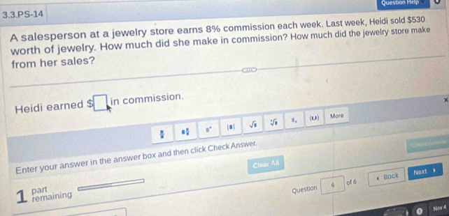 Question Help 
3.3.PS-14 
A salesperson at a jewelry store earns 8% commission each week. Last week, Heidi sold $530
worth of jewelry. How much did she make in commission? How much did the jewelry store make 
from her sales? 
Heidi earned $ in commission.
8 x/a  B° |□ | sqrt(8) sqrt[3](□ ) 9. (8,0) More 
Clear All Cuepl e u rede 
Enter your answer in the answer box and then click Check Answer. 
1 part 
Question 6 of 6 4 Back Next ， 
remaining 
Nov 4