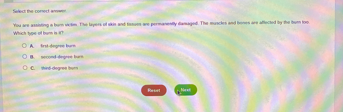 Select the correct answer.
You are assisting a burn victim. The layers of skin and tissues are permanently damaged. The muscles and bones are affected by the burn too.
Which type of burn is it?
A. first-degree burn
B. second-degree burn
C. third-degree burn
Reset Next