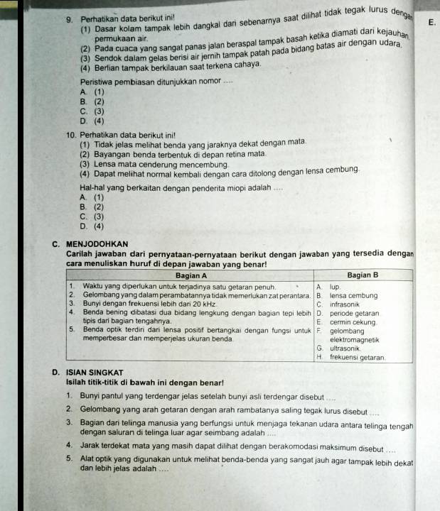 Perhatikan data berikut ini!
(1) Dasar kolam tampak lebih dangkal dani sebenarnya saat dilihat tidak tegak lurus denga E.
permukaan air.
(2) Pada cuaca yang sangat panas jalan beraspal tampak basah kelika qiamati dari kejauhan
(3) Sendok dalam gelas berisi air jernih tampak patah pada bidang batas air dengan udara
(4) Berlian tampak berkilauan saat terkena cahaya.
Peristiwa pembiasan ditunjukkan nomor ....
A. (1)
B. (2)
C. (3)
D. (4)
10. Perhatikan data berikut ini!
(1) Tidak jelas melihat benda yang jaraknya dekat dengan mata
(2) Bayangan benda terbentuk di depan retina mata
(3) Lensa mata cenderung mencembung
(4) Dapat melihat normal kembali dengan cara ditolong dengan lensa cembung.
Hal-hal yang berkaitan dengan penderita miopi adalah ....
A. (1)
B. (2)
C. (3)
D. (4)
C. MENJODOHKAN
Carilah jawaban dari pernyataan-pernyataan berikut dengan jawaban yang tersedia dengan
D. ISIAN SINGKAT
Isilah titik-titik di bawah ini dengan benar!
1. Bunyi pantul yang terdengar jelas setelah bunyi asli terdengar disebut ...
2. Gelombang yang arah getaran dengan arah rambatanya saling tegak lurus disebut ....
3. Bagian dari telinga manusia yang berfungsi untuk menjaga tekanan udara antara telinga tengah
dengan saluran di telinga luar agar seimbang adalah   
4. Jarak terdekat mata yang masih dapat dilihat dengan berakomodasi maksimum disebut …..
5. Alat optik yang digunakan untuk melihat benda-benda yang sangat jauh agar tampak lebih dekat
dan lebih jelas adalah