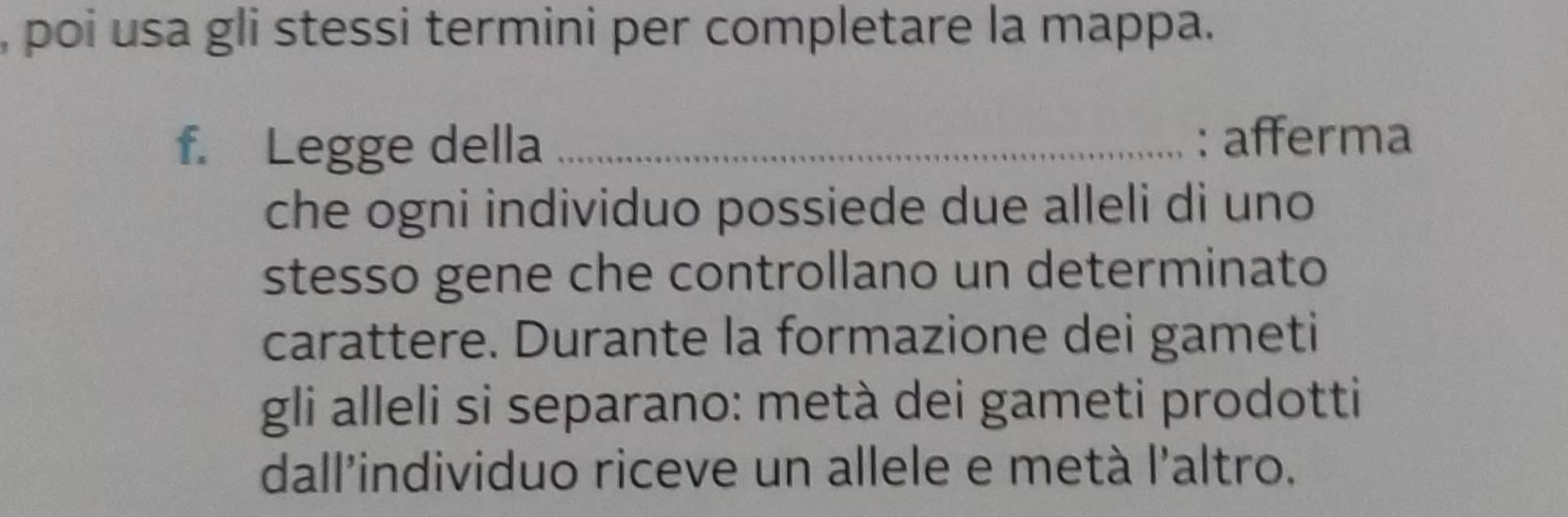 poi usa gli stessi termini per completare la mappa. 
f. Legge della _: afferma 
che ogni individuo possiede due alleli di uno 
stesso gene che controllano un determinato 
carattere. Durante la formazione dei gameti 
gli alleli si separano: metà dei gameti prodotti 
dall'individuo riceve un allele e metà l'altro.