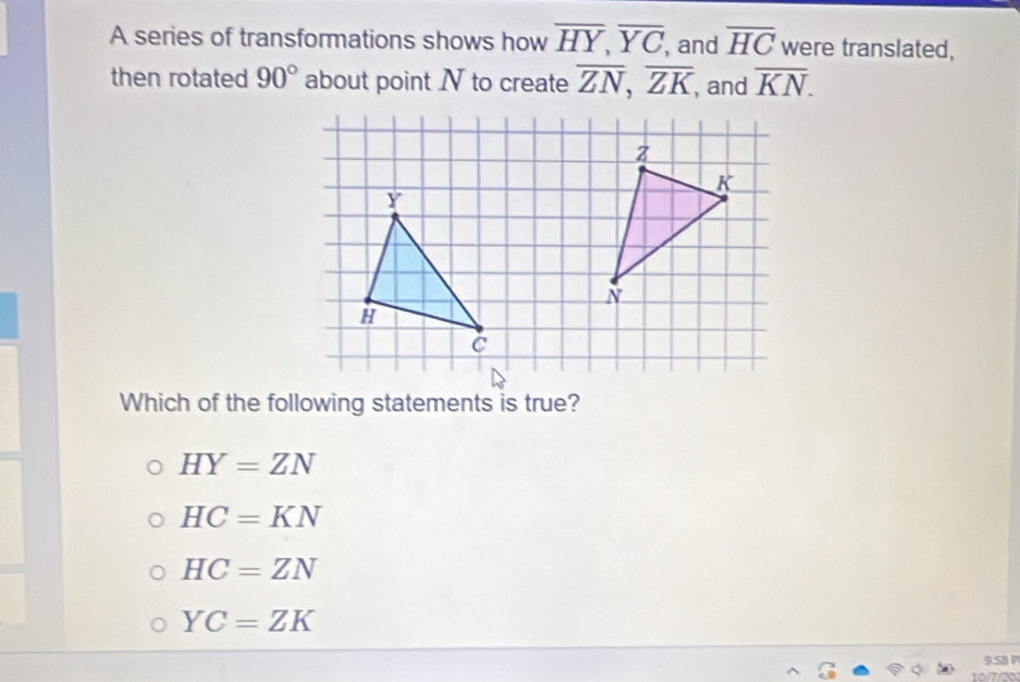 A series of transformations shows how overline HY, overline YC , and overline HC were translated,
then rotated 90° about point N to create overline ZN, overline ZK , and overline KN. 
Which of the following statements is true?
HY=ZN
HC=KN
HC=ZN
YC=ZK
9:SB P
1/7/20