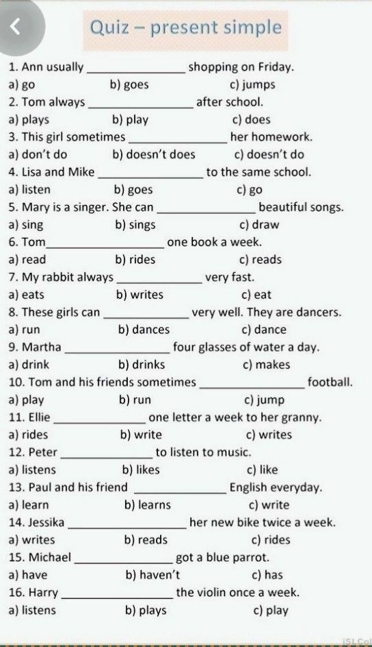 Quiz - present simple
1. Ann usually _shopping on Friday.
a) go b) goes c) jumps
2. Tom always_ after school.
a) plays b) play c) does
3. This girl sometimes _her homework.
a) don’t do b) doesn’t does c) doesn’t do
_
4. Lisa and Mike to the same school.
a) listen b) goes c) go
5. Mary is a singer. She can _beautiful songs.
a) sing b) sings c) draw
_
6. Tom one book a week.
a) read b) rides c) reads
7. My rabbit always _very fast.
a) eats b) writes c) eat
8. These girls can _very well. They are dancers.
a) run b) dances c) dance
9. Martha_ four glasses of water a day.
a) drink b) drinks c) makes
10. Tom and his friends sometimes _football.
a) play b) run c) jump
11. Ellie _one letter a week to her granny.
a) rides b) write c) writes
_
12. Peter to listen to music.
a) listens b) likes c) like
13. Paul and his friend _English everyday.
a) learn b) learns c) write
_
14. Jessika her new bike twice a week.
a) writes b) reads c) rides
15. Michael_ got a blue parrot.
a) have b) haven’t c) has
16. Harry _the violin once a week.
a) listens b) plays c) play
iSLCol