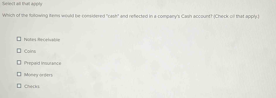 Select all that apply
Which of the following items would be considered "cash" and reflected in a company's Cash account? (Check α// that apply.)
Notes Receivable
Coins
Prepaid Insurance
Money orders
Checks