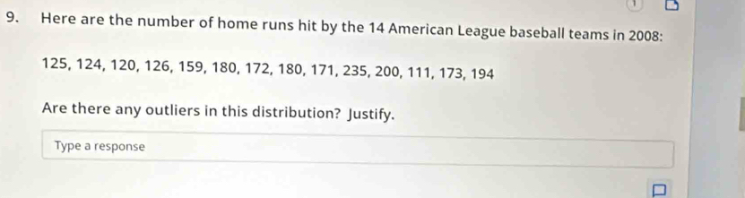 Here are the number of home runs hit by the 14 American League baseball teams in 2008:
125, 124, 120, 126, 159, 180, 172, 180, 171, 235, 200, 111, 173, 194
Are there any outliers in this distribution? Justify. 
Type a response