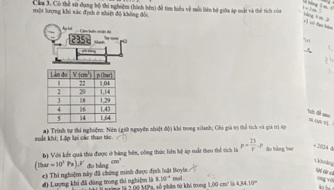 be băng 2 m, 
Cầu 3. Có thể sử dụng bộ thi nghiệm (hình bên) để tìm hiểu về mỗi liên hệ giữa áp suất và thể tích của h=3m.
một lượng khi xác định ở nhiệt độ không đổi
y) cô dào bàm bàng 6 m 
Ap luếi Cảm biển nhiệt độ Ty qure
2358 Klach
(e)
git táng
*nh đề sau:
m cực trị.
a) Trinh tự thí nghiệm: Nên (giữ nguyên nhiệt độ) khí trong xilanh; Ghi giá trị thể tích và giá trị áp
suất khí; Lặp lại các thao tác.
b) Với kết quả thu được ở bảng bên, công thức liên hệ áp suất theo thể tích là p= 23/V ,P đo bằng bar +2024 d
(lbar=10^3Pa).V đo bằng cm^3
1 kholng
c) Thi nghiệm này đã chứng minh được định luật Boyle.
tời từ cả
d) Lượng khí đã dùng trong thí nghiệm là  nướng là 2.00 MPa, số phân tử khi trong mol . 1,00cm^3 4,84,10^(in)
ong với
8.10^(-4)