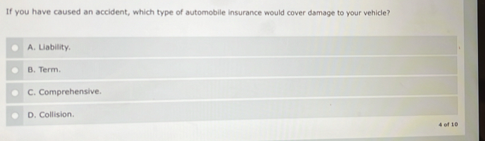 If you have caused an accident, which type of automobile insurance would cover damage to your vehicle?
A. Liability.
B. Term.
C. Comprehensive.
D. Collision.
4 of 10