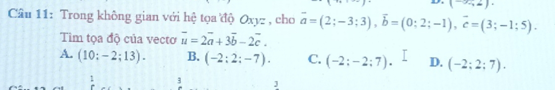 (-∈fty ,2)
Câu 11: Trong không gian với hệ tọa độ Oxyz , cho vector a=(2;-3;3), vector b=(0;2;-1), vector c=(3;-1;5). 
Tiìm tọa độ của vecto overline u=2overline a+3overline b-2overline c.
A. (10:-2;13). B. (-2:2:-7). C. (-2:-2:7). D. (-2;2;7). 
3
1