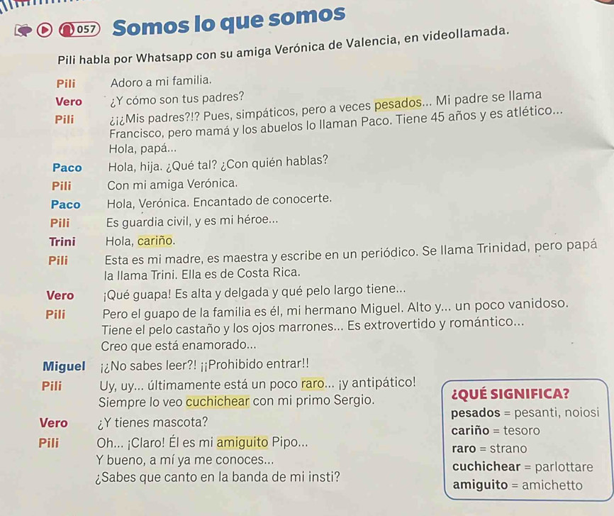 05⑦ Somos lo que somos
Pili habla por Whatsapp con su amiga Verónica de Valencia, en videollamada.
Pili Adoro a mi familia.
Vero ¿Y cómo son tus padres?
Pili ¿i¿Mis padres?!? Pues, simpáticos, pero a veces pesados... Mi padre se llama
Francisco, pero mamá y los abuelos lo Ilaman Paco. Tiene 45 años y es atlético...
Hola, papá...
Paco Hola, hija. ¿Qué tal? ¿Con quién hablas?
Pili Con mi amiga Verónica.
Paco  Hola, Verónica. Encantado de conocerte.
Pili Es guardia civil, y es mi héroe...
Trini Hola, cariño.
Pili Esta es mi madre, es maestra y escribe en un periódico. Se llama Trinidad, pero papá
la llama Trini. Ella es de Costa Rica.
Vero ¡Qué guapa! Es alta y delgada y qué pelo largo tiene...
Pili Pero el guapo de la familia es él, mi hermano Miguel. Alto y... un poco vanidoso.
Tiene el pelo castaño y los ojos marrones... Es extrovertido y romántico...
Creo que está enamorado...
Miguel ¡¿No sabes leer?! ¡¡Prohibido entrar!!
Pili Uy, uy... últimamente está un poco raro... ¡y antipático!
Siempre Io veo cuchichear con mi primo Sergio.  ¿QuÉ SiGnIFicA?
Vero ¿Y tienes mascota? pesados = pesanti, noiosi
cariño = tesoro
Pili Oh... ¡Claro! Él es mi amiguito Pipo... raro = strano
Y bueno, a mí ya me conoces... cuchichear = parlottare
¿Sabes que canto en la banda de mi insti?
amiguito = amichetto