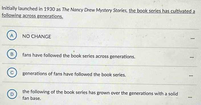 Initially launched in 1930 as The Nancy Drew Mystery Stories, the book series has cultivated a
following across generations.
A NO CHANGE
.
B fans have followed the book series across generations.
'.'
C generations of fans have followed the book series. ..
D the following of the book series has grown over the generations with a solid
fan base.