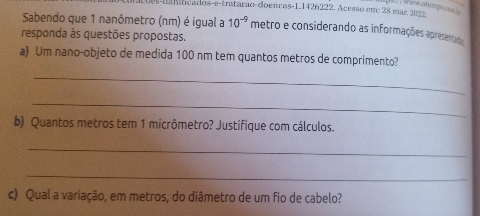 áçõ es-daniticados-e-tratarão-doenças- 1.1426222. Acesso em: 28 mar. 2022. 
Sabendo que 1 nanômetro (nm) é igual a 10^(-9) metro e considerando as informações apresentadas 
responda às questões propostas. 
a) Um nano-objeto de medida 100 nm tem quantos metros de comprimento? 
_ 
_ 
b) Quantos metros tem 1 micrômetro? Justifique com cálculos. 
_ 
_ 
c) Qual a variação, em metros, do diâmetro de um fio de cabelo?