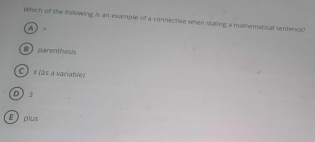 Which of the following is an example of a connective when stating a mathematical sentence?
a >
B parenthesis
C x (as a variable)
D 3
Eplus